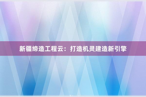 新疆缔造工程云：打造机灵建造新引擎